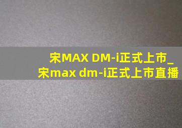 宋MAX DM-i正式上市_宋max dm-i正式上市直播